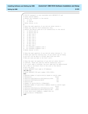 Page 169  Installing Software and Setting Up CMS CentreVu®  CMS R3V8 Software Installation and Setup
Setting Up CMS2-151
# TCP/IP transport is only available with DEFINITY R7 and 
# later switch models.
# Select the transport to the switch
#    1) X.25
#    2) TCP/IP
# Enter choice (1-2):
2
# Skip the next question if you did not enter choice 1.
# These are used for X.25 connections only.
# Select the device used for x.25 connectivity to the switch
#    1) Serial port A
#    2) Serial port B
#    3) HSI link 0
#...