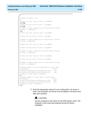 Page 170  Installing Software and Setting Up CMS CentreVu®  CMS R3V8 Software Installation and Setup
Setting Up CMS2-152
5. Enter the appropriate values for your configuration. As shown in 
bold in the examples, the entries must be added on the blank lines 
after each question.
Use the computer’s host name for the UNIX system name. The 
computer’s host name was assigned during the factory 
installation.
# Number of shifts (1-4):
1
# Enter the start time for shift 1 (hh:mmXM):
08:00AM
# Enter the stop time for...