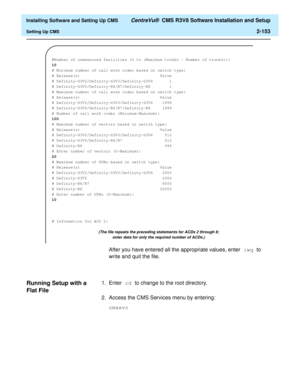 Page 171  Installing Software and Setting Up CMS CentreVu®  CMS R3V8 Software Installation and Setup
Setting Up CMS2-153
After you have entered all the appropriate values, enter :wq to 
write and quit the file.
Running Setup with a 
Flat File
2
1. Enter cd to change to the root directory.
2. Access the CMS Services menu by entering:
cmssvc
#Number of unmeasured facilities (0 to (Maximum trunks - Number of trunks)):
10
# Minimum number of call work codes based on switch type:
# Release(s)...