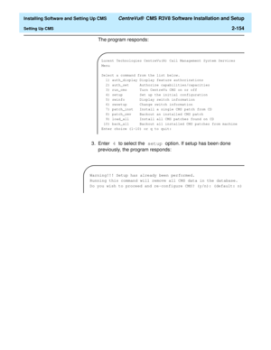 Page 172  Installing Software and Setting Up CMS CentreVu®  CMS R3V8 Software Installation and Setup
Setting Up CMS2-154
The program responds:
3. Enter 4 to select the setup option. If setup has been done 
previously, the program responds:
Lucent Technologies CentreVu(R) Call Management System Services 
Menu
Select a command from the list below.
1) auth_display Display feature authorizations
2) auth_set Authorize capabilities/capacities
3) run_cms Turn CentreVu CMS on or off
4) setup Set up the initial...