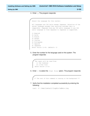 Page 173  Installing Software and Setting Up CMS CentreVu®  CMS R3V8 Software Installation and Setup
Setting Up CMS2-155
4. Enter y. The program responds:
5. Enter the number for the language used on this system. The 
program responds:
6. Enter 2 to select the flat file option. The program responds:
7. Verify that the installation completed successfully by entering the 
following:
tail -f /cms/install/logdir/admin.log
Select the language for this server:
All languages are ISO Latin except Japanese. Selection of...