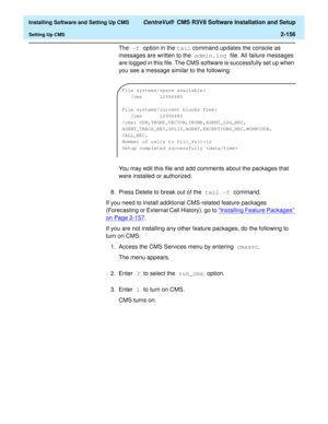 Page 174  Installing Software and Setting Up CMS CentreVu®  CMS R3V8 Software Installation and Setup
Setting Up CMS2-156
The -f option in the tail command updates the console as 
messages are written to the admin.log file. All failure messages 
are logged in this file. The CMS software is successfully set up when 
you see a message similar to the following:
You may edit this file and add comments about the packages that 
were installed or authorized.
8. Press Delete to break out of the tail -f command.
If you...