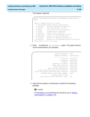 Page 176  Installing Software and Setting Up CMS CentreVu®  CMS R3V8 Software Installation and Setup
Installing Feature Packages2-158
The program responds:
2. Enter 1 to select the auth_display option. The system lists the 
current authorizations (for example):
3. Verify that the system is authorized to install the Forecasting 
package.
If Forecasting is not authorized but should be, go to “Setting 
Authorizations” on Page 2-118.
Lucent Technologies CentreVu(R) Call Management System Services 
Menu
Select a...