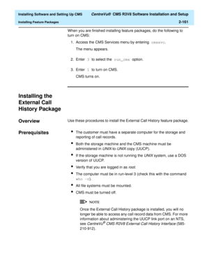 Page 179  Installing Software and Setting Up CMS CentreVu®  CMS R3V8 Software Installation and Setup
Installing Feature Packages2-161
When you are finished installing feature packages, do the following to 
turn on CMS:
1. Access the CMS Services menu by entering cmssvc.
The menu appears.
2. Enter 3 to select the run_cms option.
3. Enter 1 to turn on CMS.
CMS turns on.
Installing the 
External Call 
History Package
2
Overview2Use these procedures to install the External Call History feature package....