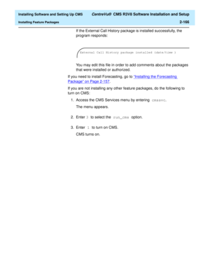 Page 184  Installing Software and Setting Up CMS CentreVu®  CMS R3V8 Software Installation and Setup
Installing Feature Packages2-166
If the External Call History package is installed successfully, the 
program responds: 
You may edit this file in order to add comments about the packages 
that were installed or authorized.
If you need to install Forecasting, go to “Installing the Forecasting 
Package” on Page 2-157.
If you are not installing any other feature packages, do the following to 
turn on CMS:
1. Access...