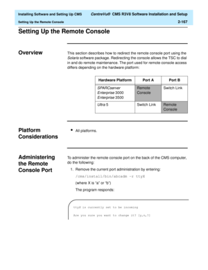 Page 185  Installing Software and Setting Up CMS CentreVu®  CMS R3V8 Software Installation and Setup
Setting Up the Remote Console2-167
Setting Up the Remote ConsoleB
OverviewBThis section describes how to redirect the remote console port using the 
Solaris software package. Redirecting the console allows the TSC to dial 
in and do remote maintenance. The port used for remote console access 
differs depending on the hardware platform:
Platform 
Considerations
B
lAll platforms.
Administering 
the Remote 
Console...