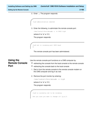 Page 186  Installing Software and Setting Up CMS CentreVu®  CMS R3V8 Software Installation and Setup
Setting Up the Remote Console2-168
2. Enter y. The program responds:
3. Enter the following
 to administer the remote console port:
/cms/install/bin/abcadm -i -b 9600 ttyX 
(where X is “a” or “b”)
The program responds:
The remote console port has been administered.
Using the 
Remote Console 
Port
B
Use the remote console port functions on a CMS computer by:
lredirecting the console from the local console to the...