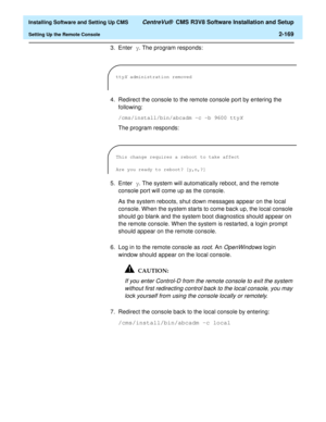 Page 187  Installing Software and Setting Up CMS CentreVu®  CMS R3V8 Software Installation and Setup
Setting Up the Remote Console2-169
3. Enter y. The program responds:
4. Redirect the console to the remote console port by entering the 
following:
/cms/install/bin/abcadm -c -b 9600 ttyX
The program responds:
5. Enter y. The system will automatically reboot, and the remote 
console port will come up as the console.
As the system reboots, shut down messages appear on the local 
console. When the system starts to...