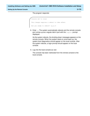 Page 188  Installing Software and Setting Up CMS CentreVu®  CMS R3V8 Software Installation and Setup
Setting Up the Remote Console2-170
The program responds:
8. Enter y. The system automatically reboots and the remote console 
port comes up as a regular dial-in port with the login: prompt 
displayed.
As the system reboots, the shutting-down messages appears on the 
remote console. When the system starts to come back up, the 
system boot diagnostics should appear on the local console. After 
the system reboots, a...