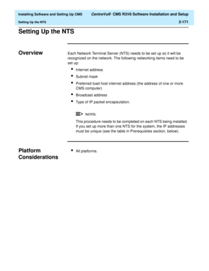 Page 189  Installing Software and Setting Up CMS CentreVu®  CMS R3V8 Software Installation and Setup
Setting Up the NTS2-171
Setting Up the NTSB
OverviewBEach Network Terminal Server (NTS) needs to be set up so it will be 
recognized on the network. The following networking items need to be 
set up:
lInternet address
lSubnet mask
lPreferred load host internet address (the address of one or more 
CMS computer)
lBroadcast address
lType of IP packet encapsulation.
This procedure needs to be completed on each NTS...