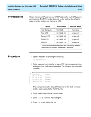 Page 190  Installing Software and Setting Up CMS CentreVu®  CMS R3V8 Software Installation and Setup
Setting Up the NTS2-172
PrerequisitesBObtain the network IP address and NTS IP address for each NTS you are 
administering. The NTS number depends on the total number of ports 
required for the system and the type of NTS.
ProcedureB1. Edit the hosts file by entering the following:
vi /etc/hosts
2. Add a separate line in this file for each NTS that corresponds to the 
addresses from the Prerequisites table. The...