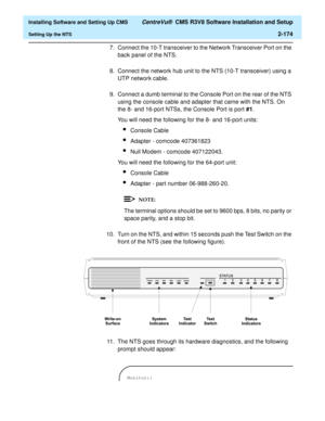 Page 192  Installing Software and Setting Up CMS CentreVu®  CMS R3V8 Software Installation and Setup
Setting Up the NTS2-174
7. Connect the 10-T transceiver to the Network Transceiver Port on the 
back panel of the NTS.
8. Connect the network hub unit to the NTS (10-T transceiver) using a 
UTP network cable.
9. Connect a dumb terminal to the Console Port on the rear of the NTS 
using the console cable and adapter that came with the NTS. On 
the 8- and 16-port NTSs, the Console Port is port #1.
You will need the...