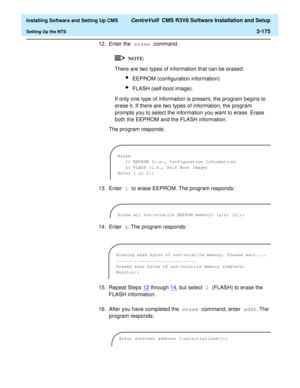 Page 193  Installing Software and Setting Up CMS CentreVu®  CMS R3V8 Software Installation and Setup
Setting Up the NTS2-175
12. Enter the erase command.
There are two types of information that can be erased:
lEEPROM (configuration information)
lFLASH (self-boot image).
If only one type of information is present, the program begins to 
erase it. If there are two types of information, the program 
prompts you to select the information you want to erase. Erase 
both the EEPROM and the FLASH information.
The...