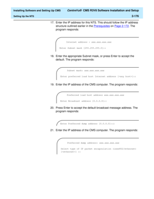 Page 194  Installing Software and Setting Up CMS CentreVu®  CMS R3V8 Software Installation and Setup
Setting Up the NTS2-176
17. Enter the IP address for this NTS. This should follow the IP address 
structure outlined earlier in the Prerequisites
 on Page 2-172. The 
program responds:
18. Enter the appropriate Subnet mask, or press Enter to accept the 
default. The program responds:
19. Enter the IP address of the CMS computer. The program responds:
20. Press Enter to accept the default broadcast message...