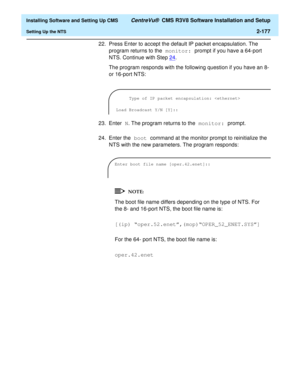 Page 195  Installing Software and Setting Up CMS CentreVu®  CMS R3V8 Software Installation and Setup
Setting Up the NTS2-177
22. Press Enter to accept the default IP packet encapsulation. The 
program returns to the monitor: prompt if you have a 64-port 
NTS. Continue with Step24
.
The program responds with the following question if you have an 8- 
or 16-port NTS:
23. Enter N. The program returns to the monitor: prompt.
24. Enter the boot command at the monitor prompt to reinitialize the 
NTS with the new...