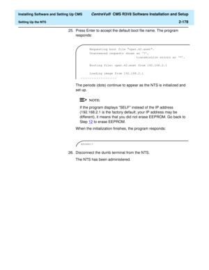 Page 196  Installing Software and Setting Up CMS CentreVu®  CMS R3V8 Software Installation and Setup
Setting Up the NTS2-178
25. Press Enter to accept the default boot file name. The program 
responds:
The periods (dots) continue to appear as the NTS is initialized and 
set up.
If the program displays “SELF” instead of the IP address 
(192.168.2.1 is the factory default; your IP address may be 
different), it means that you did not erase EEPROM. Go back to 
Step 12
 to erase EEPROM.
When the initialization...