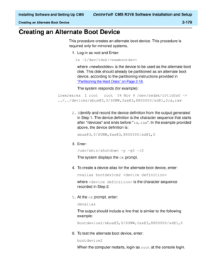 Page 197  Installing Software and Setting Up CMS CentreVu®  CMS R3V8 Software Installation and Setup
Creating an Alternate Boot Device2-179
Creating an Alternate Boot Device2
This procedure creates an alternate boot device. This procedure is 
required only for mirrored systems.
1. Log in as root and Enter:
ls -l/dev/rdsk/
where  is the device to be used as the alternate boot 
disk. This disk should already be partitioned as an alternate boot 
device, according to the partitioning instructions provided in...