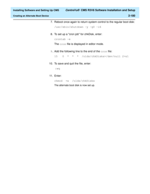 Page 198  Installing Software and Setting Up CMS CentreVu®  CMS R3V8 Software Installation and Setup
Creating an Alternate Boot Device2-180
7. Reboot once again to return system control to the regular boot disk:
/usr/sbin/shutdown -y -g0 -i6
8. To set up a cron job for chkDisk, enter:
crontab -e
The cron file is displayed in editor mode.
9.Add the following line to the end of the cron file:
15   0  *  *  *  /olds/chkDisks>/dev/null 2>&1
10. To save and quit the file, enter:
 :wq
11 . E n t e r :
chmod  +x...