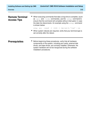 Page 21  Installing Software and Setting Up CMS CentreVu®  CMS R3V8 Software Installation and Setup
Overview2-3
Remote Terminal 
Access Tips
2
lWhen executing commands that take a long time to complete, (such 
as cpio and /olds commands), use the nohup command to 
ensure that the command will complete without interruption in case 
the data line disconnects. An example using the nohup command 
is shown below:
nohup cpio -icmudf -C 10240 -I /dev/rmt/0c “/cms” | tee
lWhen system reboots are required, verify that...