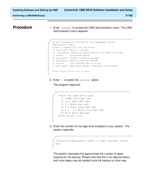 Page 201  Installing Software and Setting Up CMS CentreVu®  CMS R3V8 Software Installation and Setup
Performing a CMSADM Backup2-183
ProcedureB1. Enter cmsadm to access the CMS Administration menu. The CMS 
Administration menu appears:
2. Enter 3 to select the backup option. 
The program responds:
3. Enter the number for the tape drive installed on your system. The 
system responds:
The system calculates the approximate the number of tapes 
required for the backup. Please note that this is an approximation, 
and...