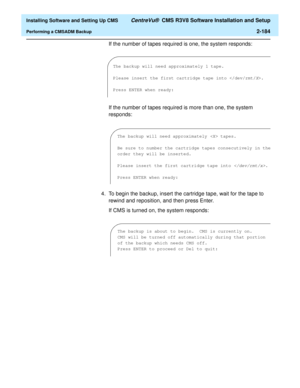 Page 202  Installing Software and Setting Up CMS CentreVu®  CMS R3V8 Software Installation and Setup
Performing a CMSADM Backup2-184
If the number of tapes required is one, the system responds:
If the number of tapes required is more than one, the system 
responds:
4. To begin the backup, insert the cartridge tape, wait for the tape to 
rewind and reposition, and then press Enter.
If CMS is turned on, the system responds:
The backup will need approximately 1 tape.
Please insert the first cartridge tape into ....