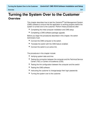 Page 205  Turning the System Over to the Customer CentreVu®  CMS R3V8 Software Installation and Setup
Overview3-1
Turning the System Over to the Customer3  
Overview3
This chapter describes how to test the CentreVu® Call Management System 
(CMS) software to ensure that the application is working properly before the 
system is turned over to the customer. Perform these procedures after:
lCompleting the initial computer installation and CMS setup
lCompleting a CMS software package upgrade.
Before you begin the...