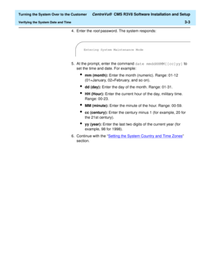 Page 207  Turning the System Over to the Customer CentreVu®  CMS R3V8 Software Installation and Setup
Verifying the System Date and Time3-3
4. Enter the
 root password. The system responds:
5. At the prompt, enter the command date mmddHHMM[[cc]yy] to 
set the time and date. For example:
lmm (month): Enter the month (numeric). Range: 01-12 
(01=January, 02=February, and so on).
ldd (day): Enter the day of the month. Range: 01-31.
lHH (Hour): Enter the current hour of the day, military time. 
Range: 00-23.
lMM...