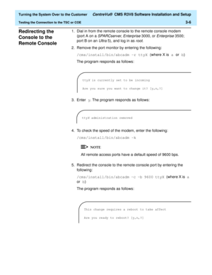 Page 210  Turning the System Over to the Customer CentreVu®  CMS R3V8 Software Installation and Setup
Testing the Connection to the TSC or COE3-6
Redirecting the 
Console to the 
Remote Console
3
1. Dial in from the remote console to the remote console modem 
(port A on a 
SPARCserver, Enterprise 3000, or Enterprise 3500; 
port B on an 
Ultra 5), and log in as root.
2. Remove the port monitor by entering the following:
/cms/install/bin/abcadm -r ttyX (where X is a or b)
The program responds as follows:
3. Enter...
