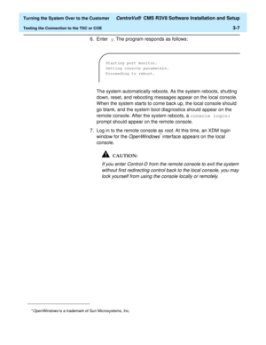 Page 211  Turning the System Over to the Customer CentreVu®  CMS R3V8 Software Installation and Setup
Testing the Connection to the TSC or COE3-7
6. Enter y. The program responds as follows:
The system automatically reboots. As the system reboots, shutting 
down, reset, and rebooting messages appear on the local console. 
When the system starts to come back up, the local console should 
go blank, and the system boot diagnostics should appear on the 
remote console. After the system reboots, a console login:...