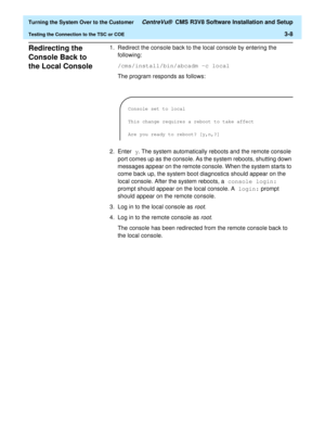 Page 212  Turning the System Over to the Customer CentreVu®  CMS R3V8 Software Installation and Setup
Testing the Connection to the TSC or COE3-8
Redirecting the 
Console Back to 
the Local Console
3
1. Redirect the console back to the local console by entering the 
following:
/cms/install/bin/abcadm -c local
The program responds as follows:
2. Enter y. The system automatically reboots and the remote console 
port comes up as the console. As the system reboots, shutting down 
messages appear on the remote...