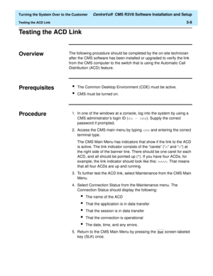 Page 213  Turning the System Over to the Customer CentreVu®  CMS R3V8 Software Installation and Setup
Testing the ACD Link3-9
Testing the ACD Link3
Overview3The following procedure should be completed by the on-site technician 
after the CMS software has been installed or upgraded to verify the link 
from the CMS computer to the switch that is using the Automatic Call 
Distribution (ACD) feature.
Prerequisites3lThe Common Desktop Environment (CDE) must be active.
lCMS must be turned on.
Procedure31. In one of...