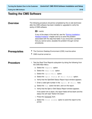 Page 214  Turning the System Over to the Customer CentreVu®  CMS R3V8 Software Installation and Setup
Testing the CMS Software3-10
Testing the CMS Software3
Overview3The following procedure should be completed by the on-site technician 
after the CMS software has been installed or upgraded to verify the 
sanity of CMS software.
If any of the steps in this test fail, see the “Solving Installation-
Related Problems” chapter and try to solve the problem 
associated with the step that failed. If you encounter a...