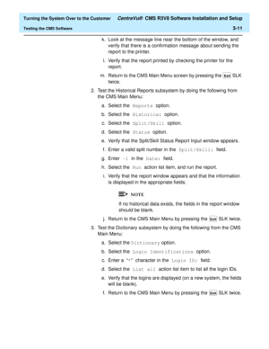 Page 215  Turning the System Over to the Customer CentreVu®  CMS R3V8 Software Installation and Setup
Testing the CMS Software3-11
k. Look at the message line near the bottom of the window, and 
verify that there is a confirmation message about sending the 
report to the printer.
l. Verify that the report printed by checking the printer for the 
report.
m. Return to the CMS Main Menu screen by pressing the   SLK 
twice.
2. Test the Historical Reports subsystem by doing the following from 
the CMS Main Menu:
a....