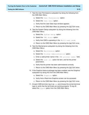 Page 217  Turning the System Over to the Customer CentreVu®  CMS R3V8 Software Installation and Setup
Testing the CMS Software3-13
7. Test the User Permissions subsystem by doing the following from 
the
 CMS Main Menu:
a. Select the User Permissions option. 
b. Select the User Data option.
c. Verify that the User Data Input window appears.
d. Return to the CMS Main Menu by pressing the 
 SLK once.
8. Test the System Setup subsystem by doing the following from the 
CMS Main Menu:
a. Select the System Setup...