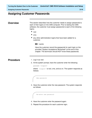 Page 218  Turning the System Over to the Customer CentreVu®  CMS R3V8 Software Installation and Setup
Assigning Customer Passwords3-14
Assigning Customer Passwords3
Overview3This section describes how the customer needs to assign passwords to 
each of their logins on the CMS computer. Prior to testing the CMS 
software, the customer must assign passwords to each of the following 
logins:
lroot
lcms
lany other administration logins that have been added for a 
customer.
Have the customer record the passwords for...