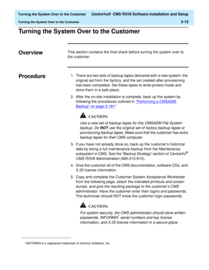 Page 219  Turning the System Over to the Customer CentreVu®  CMS R3V8 Software Installation and Setup
Turning the System Over to the Customer3-15
Turning the System Over to the Customer3
Overview3This section contains the final check before turning the system over to 
the customer.
Procedure31. There are two sets of backup tapes delivered with a new system: the 
original set from the factory, and the set created after provisioning 
has been completed. Set these tapes to write-protect mode and 
store them in a...