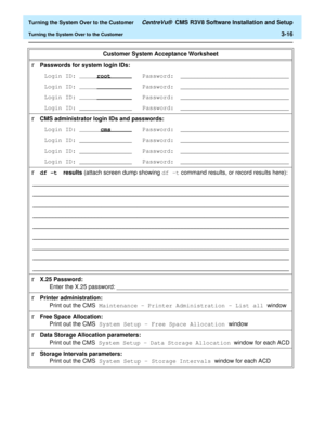Page 220  Turning the System Over to the Customer CentreVu®  CMS R3V8 Software Installation and Setup
Turning the System Over to the Customer3-16
 
Customer System Acceptance Worksheet
rPasswords for system login IDs: 
Login ID: 
rootPassword:_______________________________
Login ID: 
Password: _______________________________
Login ID: 
Password: _______________________________
Login ID: _______________ Password: _______________________________
rCMS administrator login IDs and passwords:
Login ID:...
