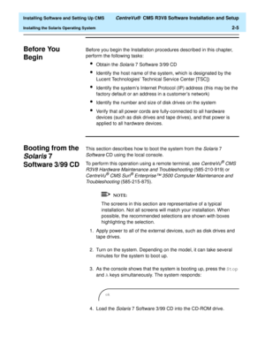 Page 23  Installing Software and Setting Up CMS CentreVu®  CMS R3V8 Software Installation and Setup
Installing the Solaris Operating System2-5
Before You 
Begin
B
Before you begin the Installation procedures described in this chapter, 
perform the following tasks:
lObtain the Solaris 7 Software 3/99 CD
lIdentify the host name of the system, which is designated by the 
Lucent Technologies’ Technical Service Center [TSC])
lIdentify the system’s Internet Protocol (IP) address (this may be the 
factory default or...