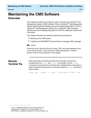 Page 221  Maintaining the CMS Software CentreVu®  CMS R3V8 Software Installation and Setup
Overview4-1
Maintaining the CMS Software4  
Overview4
This chapter provides the procedures used to maintain the CentreVu® Call 
Management System (CMS) software. Refer to 
CentreVu® Call Management 
System R3V8 Hardware Maintenance and Troubleshooting
 (585-210-919) or 
CentreVu® Call Management System Sun* Enterprise†3500 Computer 
Maintenance and Troubleshooting
 (585-215-875) for additional maintenance 
information....