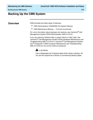 Page 222  Maintaining the CMS Software CentreVu®  CMS R3V8 Software Installation and Setup
Backing Up the CMS System4-2
Backing Up the CMS System4
Overview4CMS provides two basic types of backups:
lCMS Administration (CMSADM) File System Backup
lCMS Maintenance Backup — Full and Incremental.
For more information about backups and restores, see 
CentreVu® Call 
Management System R3V8 Administration
 (585-210-910).
If you are restoring software after a system failure or disk crash, see 
CentreVu® Call Management...