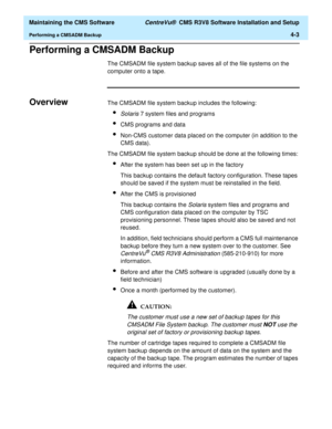 Page 223  Maintaining the CMS Software CentreVu®  CMS R3V8 Software Installation and Setup
Performing a CMSADM Backup4-3
Performing a CMSADM BackupD
The CMSADM file system backup saves all of the file systems on the 
computer onto a tape. 
OverviewDThe CMSADM file system backup includes the following:
lSolaris 7 system files and programs
lCMS programs and data
lNon-CMS customer data placed on the computer (in addition to the 
CMS data).
The CMSADM file system backup should be done at the following times:
lAfter...