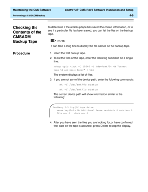 Page 229  Maintaining the CMS Software CentreVu®  CMS R3V8 Software Installation and Setup
Performing a CMSADM Backup4-9
Checking the 
Contents of the 
CMSADM 
Backup Tape
4
To determine if the a backup tape has saved the correct information, or to 
see if a particular file has been saved, you can list the files on the backup 
tape.
It can take a long time to display the file names on the backup tape.
Procedure41. Insert the first backup tape.
2. To list the files on the tape, enter the following command on a...