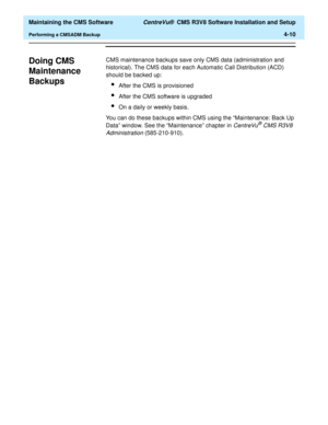 Page 230  Maintaining the CMS Software CentreVu®  CMS R3V8 Software Installation and Setup
Performing a CMSADM Backup4-10
Doing CMS 
Maintenance 
Backups
4
CMS maintenance backups save only CMS data (administration and 
historical). The CMS data for each Automatic Call Distribution (ACD) 
should be backed up:
lAfter the CMS is provisioned
lAfter the CMS software is upgraded
lOn a daily or weekly basis.
You can do these backups within CMS using the “Maintenance: Back Up 
Data” window. See the “Maintenance”...