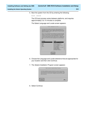 Page 24  Installing Software and Setting Up CMS CentreVu®  CMS R3V8 Software Installation and Setup
Installing the Solaris Operating System2-6
5. Boot the system from the CD by entering the following:
boot cdrom
The CD boot process varies between platforms, and requires 
approximately 2 to 10 minutes to complete. 
The Select Language and Locale screen appears:
6. Choose the Language and Locale selections that are appropriate for 
your location and then click Continue. 
7. The 
Solaris Installation Program...