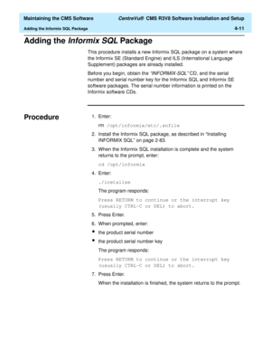 Page 231  Maintaining the CMS Software CentreVu®  CMS R3V8 Software Installation and Setup
Adding the Informix SQL Package4-11
Adding the Informix SQL Package4
This procedure installs a new Informix SQL package on a system where 
the Informix SE (Standard Engine) and ILS (International Language 
Supplement) packages are already installed.
Before you begin, obtain the 
“INFORMIX-SQL” CD, and the serial 
number and serial number key for the Informix SQL and Informix SE 
software packages. The serial number...
