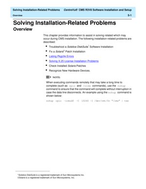 Page 233  Solving Installation-Related Problems CentreVu®  CMS R3V8 Software Installation and Setup
Overview5-1
Solving Installation-Related Problems5  
Overview5
This chapter provides information to assist in solving related which may 
occur during CMS installation. The following installation-related problems are 
described:
lTroubleshoot a Solstice DiskSuite* Software Installation
lFix a Solaris† Patch Installation
lListing Pkgchk Errors
lSolving X.25 License Installation Problems
lCheck Installed Solaris...