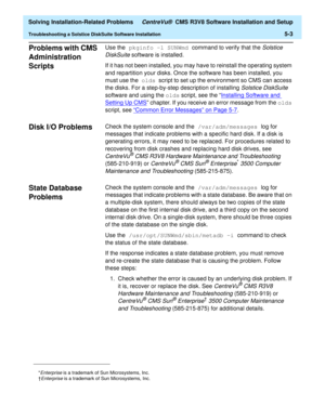 Page 235  Solving Installation-Related Problems CentreVu®  CMS R3V8 Software Installation and Setup
Troubleshooting a Solstice DiskSuite Software Installation5-3
Problems with CMS 
Administration 
Scripts
5
Use the pkginfo -l SUNWmd command to verify that the Solstice 
DiskSuite
 software is installed.
If it has not been installed, you may have to reinstall the operating system 
and repartition your disks. Once the software has been installed, you 
must use the olds script to set up the environment so CMS can...