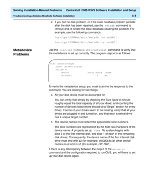 Page 236  Solving Installation-Related Problems CentreVu®  CMS R3V8 Software Installation and Setup
Troubleshooting a Solstice DiskSuite Software Installation5-4
2. If you find no disk problem, or if the state database problem persists 
after the disk has been repaired, use the metadb command to 
remove and re-create the state database causing the problem. For 
example, use the following commands:
/usr/opt/SUNWmd/sbin/metadb -d mddb01
/usr/opt/SUNWmd/sbin/metadb -a mddb01
Metadevice 
Problems
5
Use the...