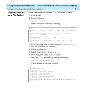 Page 237  Solving Installation-Related Problems CentreVu®  CMS R3V8 Software Installation and Setup
Troubleshooting a Solstice DiskSuite Software Installation5-5
Problems with the 
/cms File System
5
Use the following steps to check the /cms file system for errors:
1. Log in as 
root.
2. Enter the following:
vi /etc/vfstab
The file will appear similar to the following:
3. Add a pound sign (#) at the beginning of the /dev/md/dsk/d19 
line. This “comments out” that line.
4. Write and quit the file.
5. Reboot the...