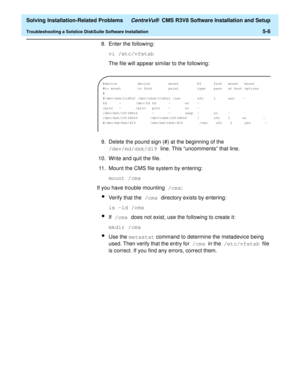 Page 238  Solving Installation-Related Problems CentreVu®  CMS R3V8 Software Installation and Setup
Troubleshooting a Solstice DiskSuite Software Installation5-6
8. Enter the following:
vi /etc/vfstab
The file will appear similar to the following:
9. Delete the pound sign (#) at the beginning of the 
/dev/md/dsk/d19 line. This “uncomments” that line.
10. Write and quit the file.
11. Mount the CMS file system by entering:
mount /cms
If you have trouble mounting /cms:
lVerify that the /cms directory exists by...